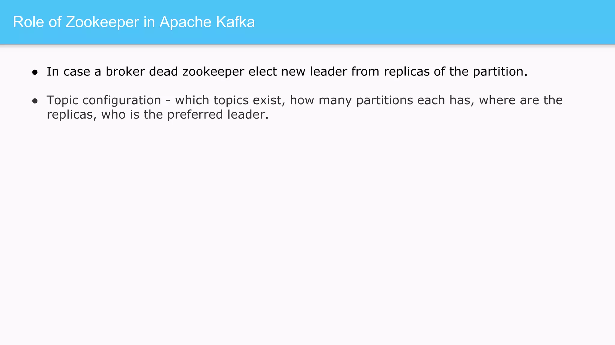 Role of Zookeeper in Apache Kafka
● In case a broker dead zookeeper elect new leader from replicas of the partition.
● Topic configuration - which topics exist, how many partitions each has, where are the
replicas, who is the preferred leader.
 