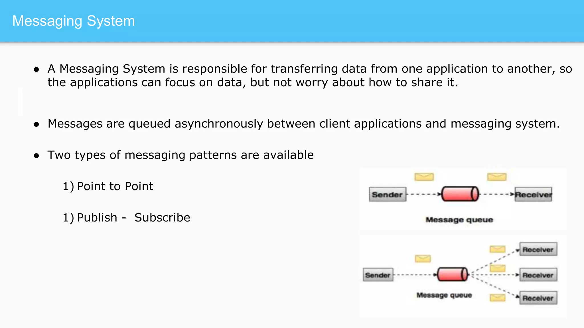 Messaging System
● A Messaging System is responsible for transferring data from one application to another, so
the applications can focus on data, but not worry about how to share it.
● Messages are queued asynchronously between client applications and messaging system.
● Two types of messaging patterns are available
1) Point to Point
1) Publish - Subscribe
 