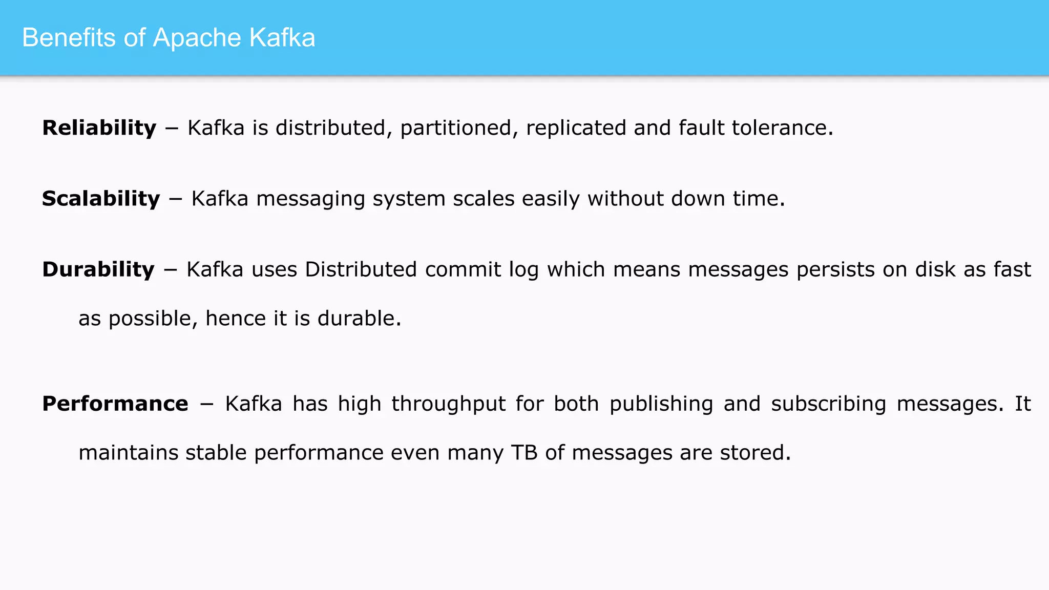 Benefits of Apache Kafka
Reliability − Kafka is distributed, partitioned, replicated and fault tolerance.
Scalability − Kafka messaging system scales easily without down time.
Durability − Kafka uses Distributed commit log which means messages persists on disk as fast
as possible, hence it is durable.
Performance − Kafka has high throughput for both publishing and subscribing messages. It
maintains stable performance even many TB of messages are stored.
 