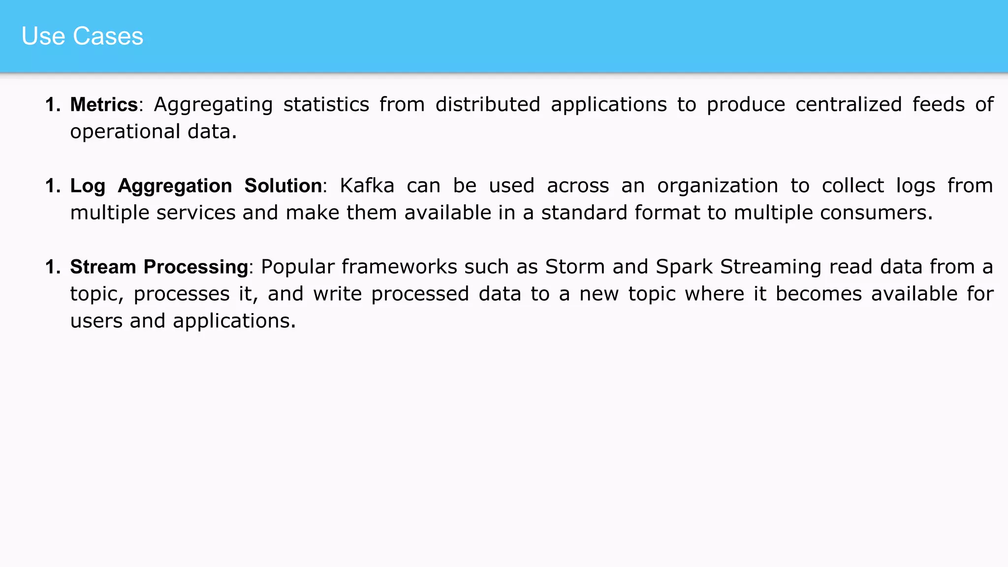 Use Cases
1. Metrics: Aggregating statistics from distributed applications to produce centralized feeds of
operational data.
1. Log Aggregation Solution: Kafka can be used across an organization to collect logs from
multiple services and make them available in a standard format to multiple consumers.
1. Stream Processing: Popular frameworks such as Storm and Spark Streaming read data from a
topic, processes it, and write processed data to a new topic where it becomes available for
users and applications.
 