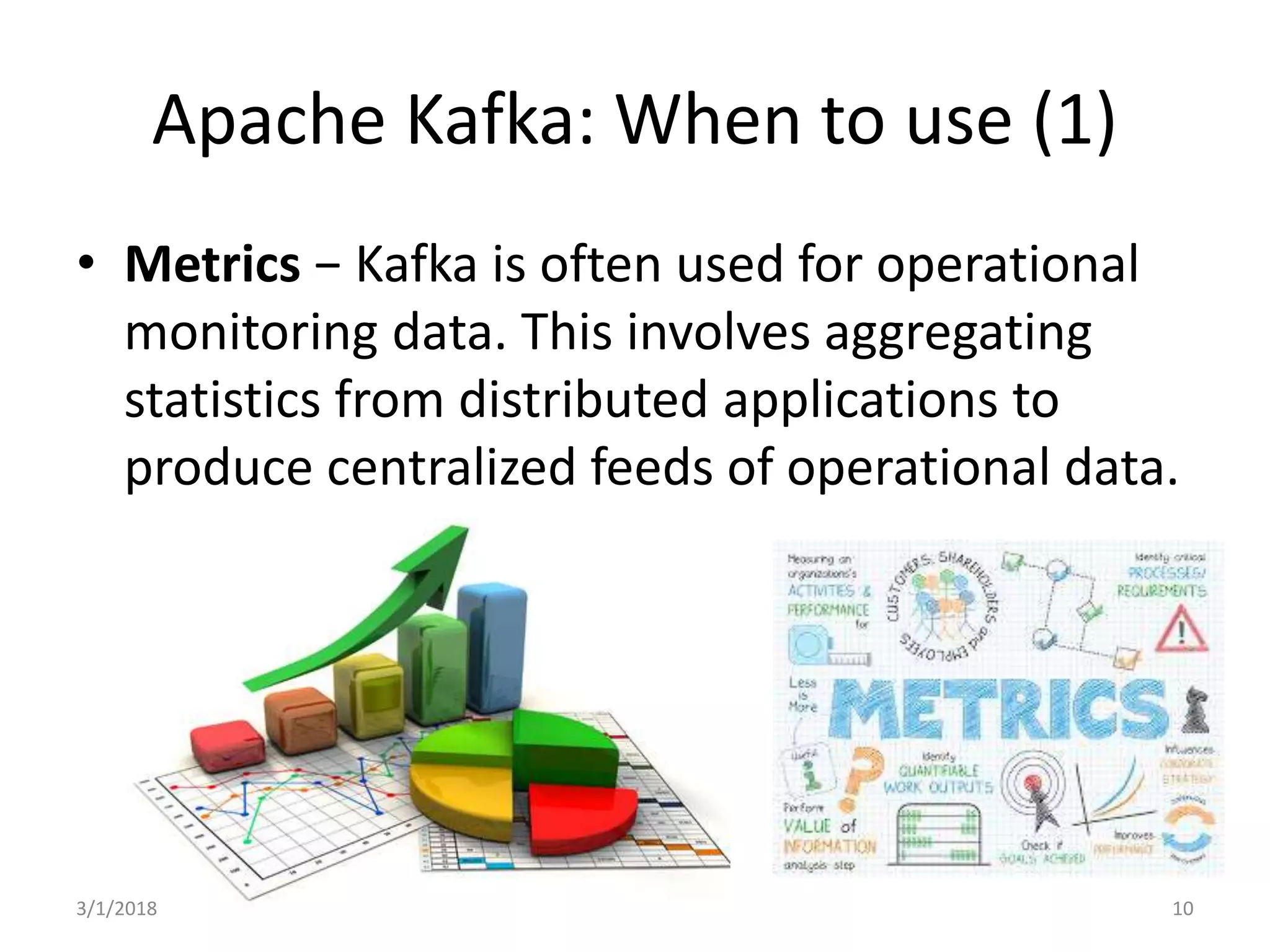 Apache Kafka: When to use (1)
• Metrics − Kafka is often used for operational
monitoring data. This involves aggregating
statistics from distributed applications to
produce centralized feeds of operational data.
3/1/2018 10
 