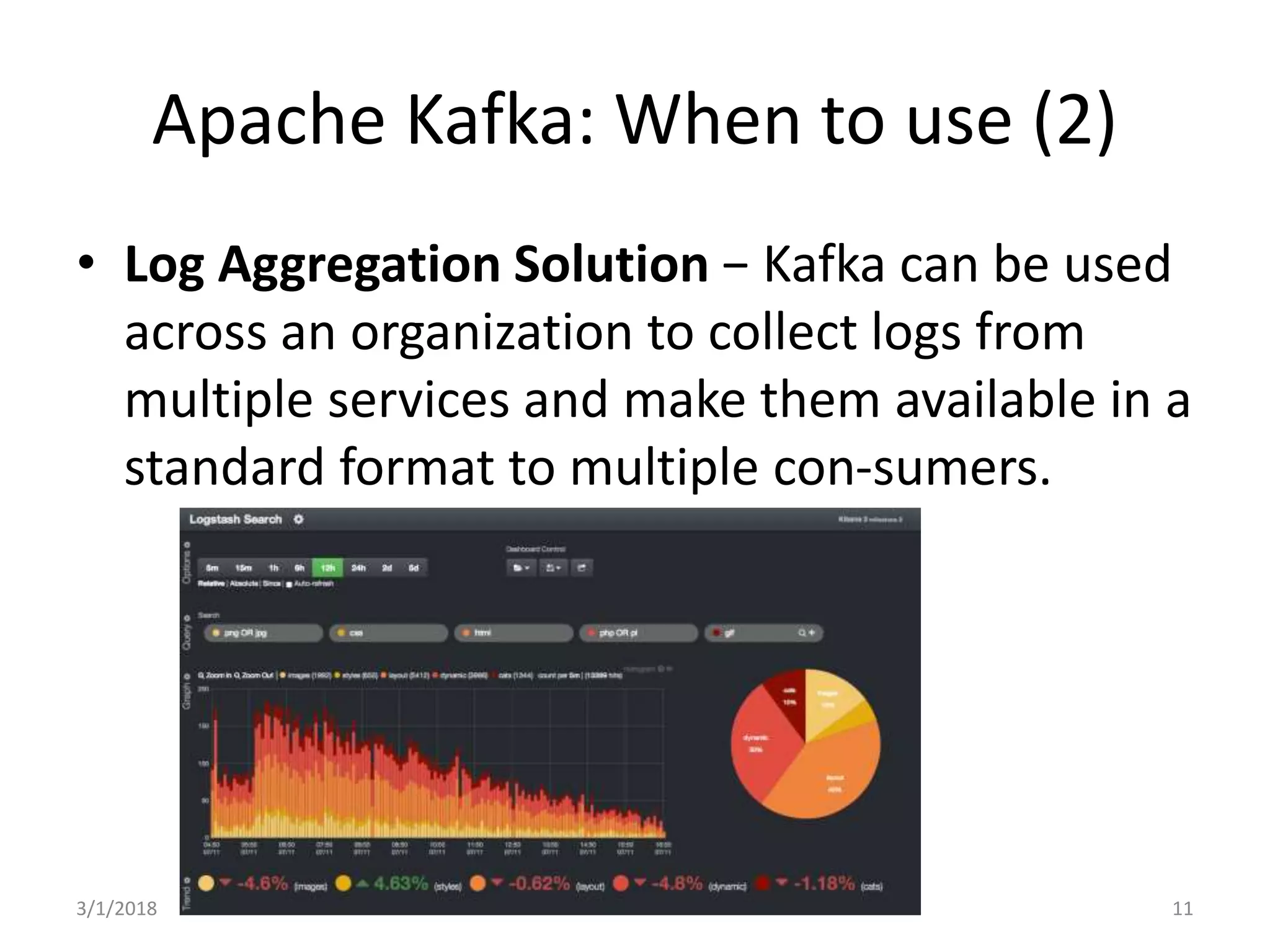 Apache Kafka: When to use (2)
• Log Aggregation Solution − Kafka can be used
across an organization to collect logs from
multiple services and make them available in a
standard format to multiple con-sumers.
3/1/2018 11
 