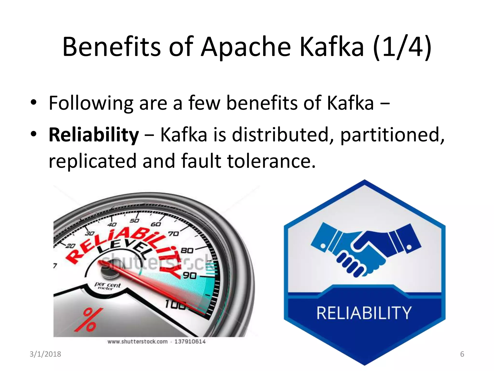 Benefits of Apache Kafka (1/4)
• Following are a few benefits of Kafka −
• Reliability − Kafka is distributed, partitioned,
replicated and fault tolerance.
3/1/2018 6
 