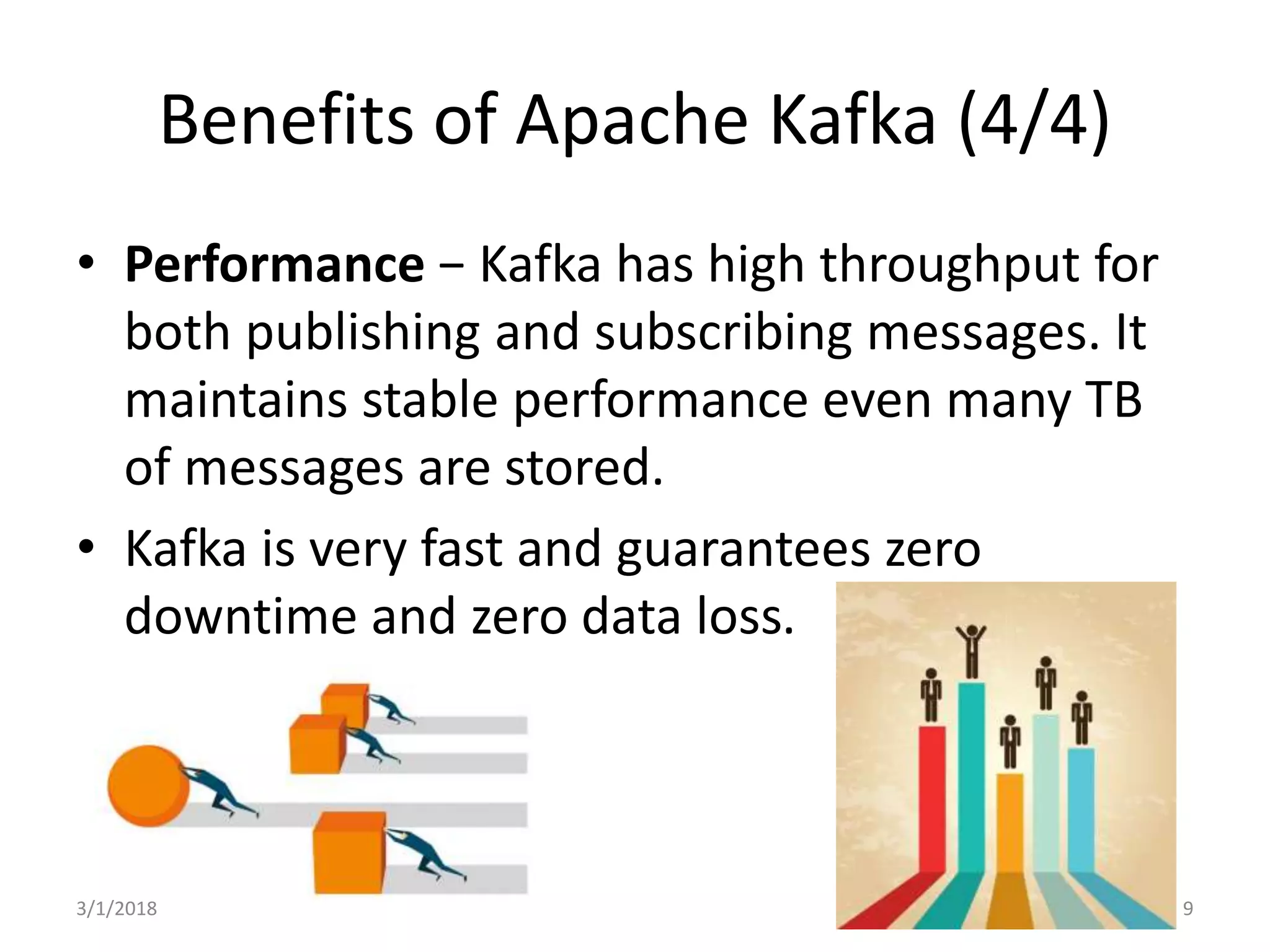 Benefits of Apache Kafka (4/4)
• Performance − Kafka has high throughput for
both publishing and subscribing messages. It
maintains stable performance even many TB
of messages are stored.
• Kafka is very fast and guarantees zero
downtime and zero data loss.
3/1/2018 9
 