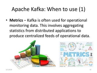 Apache Kafka: When to use (1)
• Metrics − Kafka is often used for operational
monitoring data. This involves aggregating
statistics from distributed applications to
produce centralized feeds of operational data.
3/1/2018 10
 