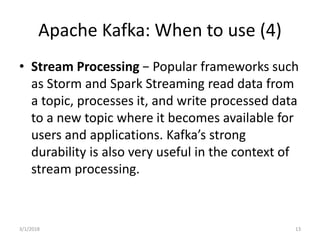 Apache Kafka: When to use (4)
• Stream Processing − Popular frameworks such
as Storm and Spark Streaming read data from
a topic, processes it, and write processed data
to a new topic where it becomes available for
users and applications. Kafka’s strong
durability is also very useful in the context of
stream processing.
3/1/2018 13
 