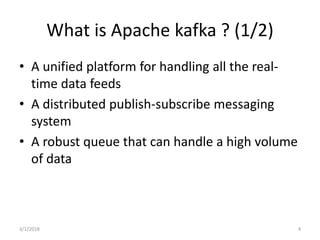 What is Apache kafka ? (1/2)
• A unified platform for handling all the real-
time data feeds
• A distributed publish-subscribe messaging
system
• A robust queue that can handle a high volume
of data
3/1/2018 4
 