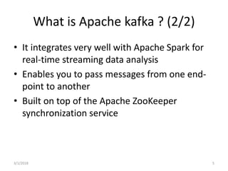 What is Apache kafka ? (2/2)
• It integrates very well with Apache Spark for
real-time streaming data analysis
• Enables you to pass messages from one end-
point to another
• Built on top of the Apache ZooKeeper
synchronization service
3/1/2018 5
 