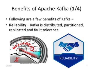 Benefits of Apache Kafka (1/4)
• Following are a few benefits of Kafka −
• Reliability − Kafka is distributed, partitioned,
replicated and fault tolerance.
3/1/2018 6
 