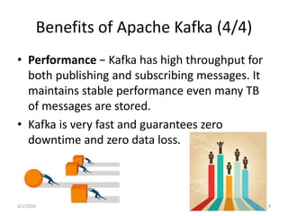 Benefits of Apache Kafka (4/4)
• Performance − Kafka has high throughput for
both publishing and subscribing messages. It
maintains stable performance even many TB
of messages are stored.
• Kafka is very fast and guarantees zero
downtime and zero data loss.
3/1/2018 9
 