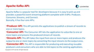 Copyright @ 2019 Learntek. All Rights Reserved. 10
Apache Kafka API:
Apache Kafka is a popular tool for developers because it is easy to pick up and
provides a powerful event streaming platform complete with 4 APIs: Producer,
Consumer, Streams, and Connect.
Basically, it has four core APIs:
•Producer API: This API permits the applications to publish a stream of records to
one or more topics.
•Consumer API: The Consumer API lets the application to subscribe to one or
more topics and process the produced stream of records.
•Streams API: This API takes the input from one or more topics and produces the
output to one or more topics by converting the input streams to the output ones.
•Connector API: This API is responsible for producing and executing reusable
producers and consumers who are able to link topics to the existing applications.
 