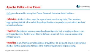 Copyright @ 2019 Learntek. All Rights Reserved. 12
Apache Kafka – Use Cases:
Kafka can be used in many Use Cases. Some of them are listed below −
•Metrics− Kafka is often used for operational monitoring data. This involves
aggregating statistics from distributed applications to produce centralized feeds of
operational data.
•Twitter: Registered users can read and post tweets, but unregistered users can
only read tweets. Twitter uses Storm-Kafka as a part of their stream processing
infrastructure.
•Netflix: is an American multinational provider of on-demand Internet streaming
media. Netflix uses Kafka for real-time monitoring and event processing.
 