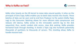 Copyright @ 2019 Learntek. All Rights Reserved. 8
Why is Kafka so Fast?
Kafka relies heavily on the OS kernel to move data around quickly. It relies on the
principals of Zero Copy. Kafka enables you to batch data records into chunks. These
batches of data can be seen end to end from Producer to file system (Kafka Topic
Log) to the Consumer. Batching allows for more efficient data compression and
reduces I/O latency. Kafka writes to the immutable commit log to the disk
sequential; thus, avoids random disk access, slow disk seeking. Kafka provides
horizontal Scale through sharding. It shards a Topic Log into hundreds potentially
thousands of partitions to thousands of servers. This sharding allows Kafka to
handle massive load.
 