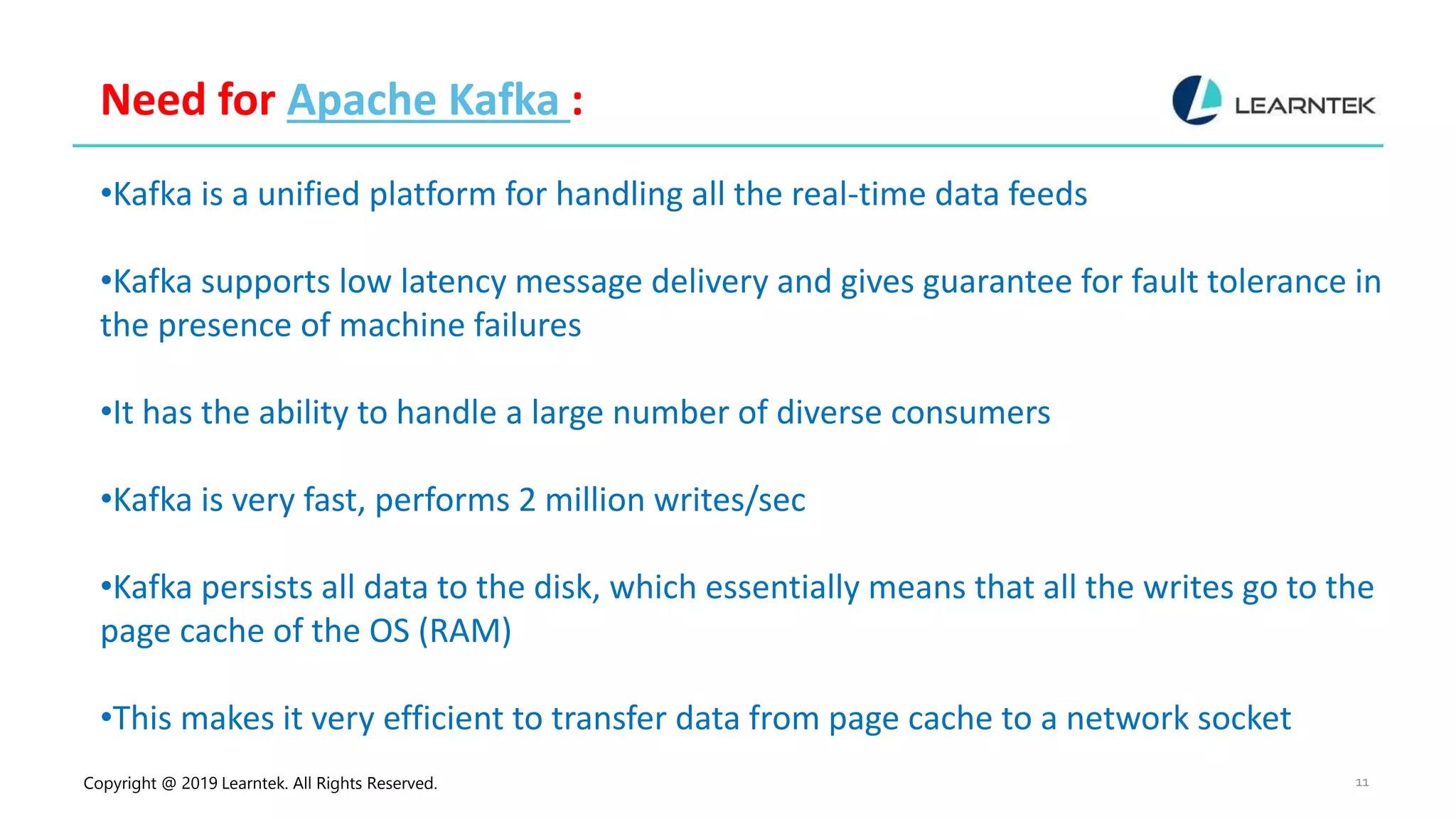 Copyright @ 2019 Learntek. All Rights Reserved. 11
Need for Apache Kafka :
•Kafka is a unified platform for handling all the real-time data feeds
•Kafka supports low latency message delivery and gives guarantee for fault tolerance in
the presence of machine failures
•It has the ability to handle a large number of diverse consumers
•Kafka is very fast, performs 2 million writes/sec
•Kafka persists all data to the disk, which essentially means that all the writes go to the
page cache of the OS (RAM)
•This makes it very efficient to transfer data from page cache to a network socket
 