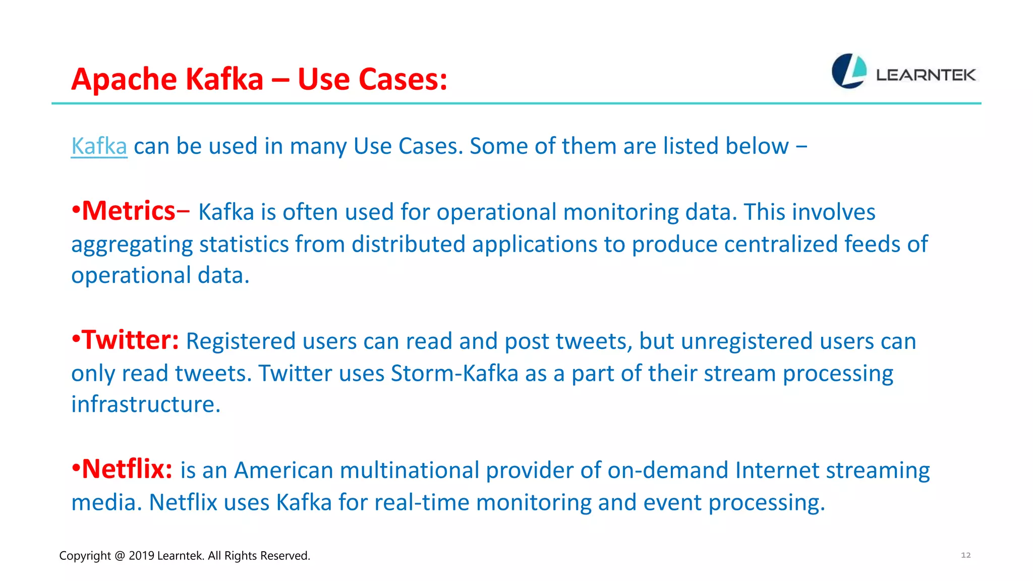 Copyright @ 2019 Learntek. All Rights Reserved. 12
Apache Kafka – Use Cases:
Kafka can be used in many Use Cases. Some of them are listed below −
•Metrics− Kafka is often used for operational monitoring data. This involves
aggregating statistics from distributed applications to produce centralized feeds of
operational data.
•Twitter: Registered users can read and post tweets, but unregistered users can
only read tweets. Twitter uses Storm-Kafka as a part of their stream processing
infrastructure.
•Netflix: is an American multinational provider of on-demand Internet streaming
media. Netflix uses Kafka for real-time monitoring and event processing.
 