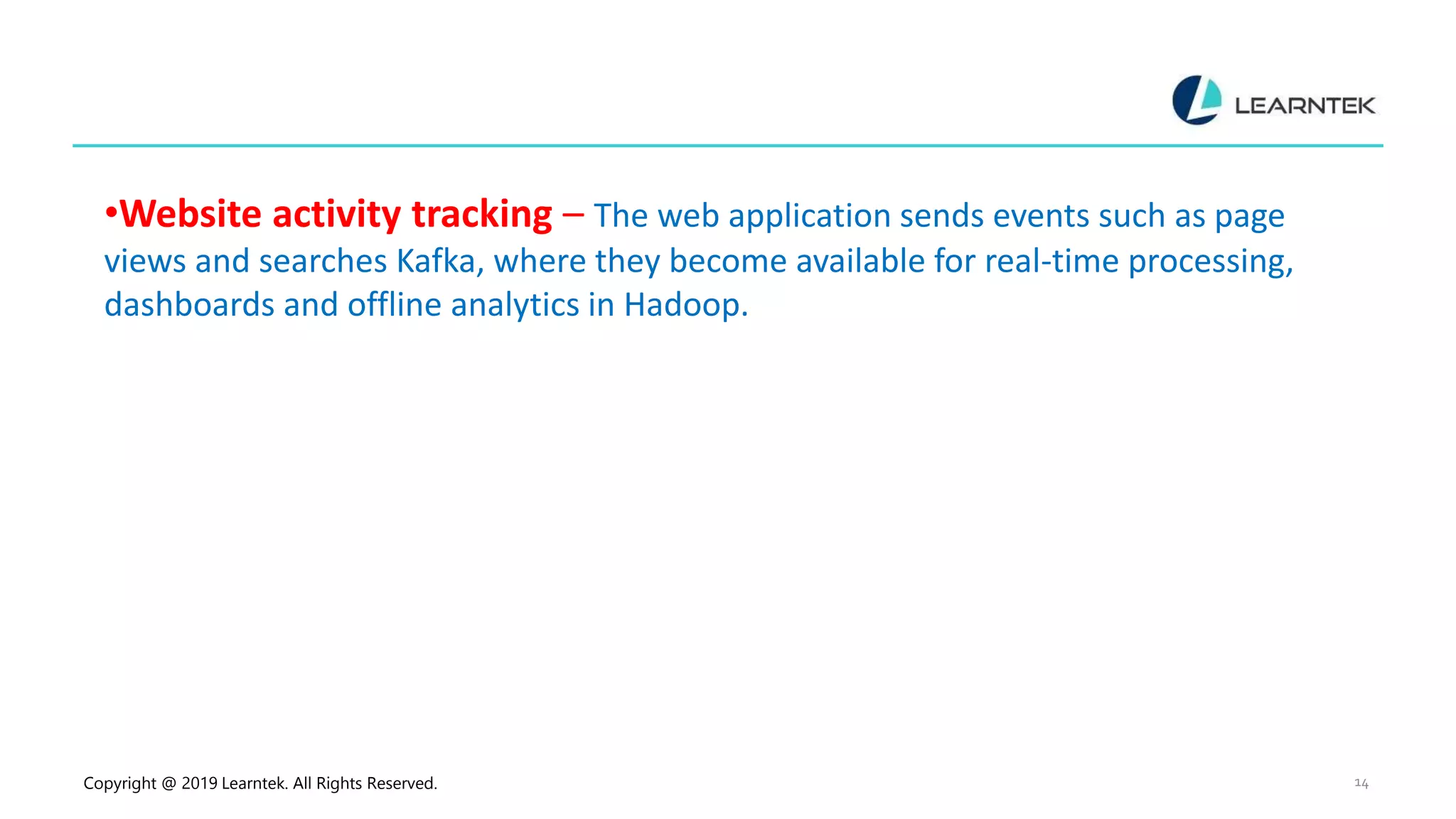 Copyright @ 2019 Learntek. All Rights Reserved. 14
•Website activity tracking – The web application sends events such as page
views and searches Kafka, where they become available for real-time processing,
dashboards and offline analytics in Hadoop.
 