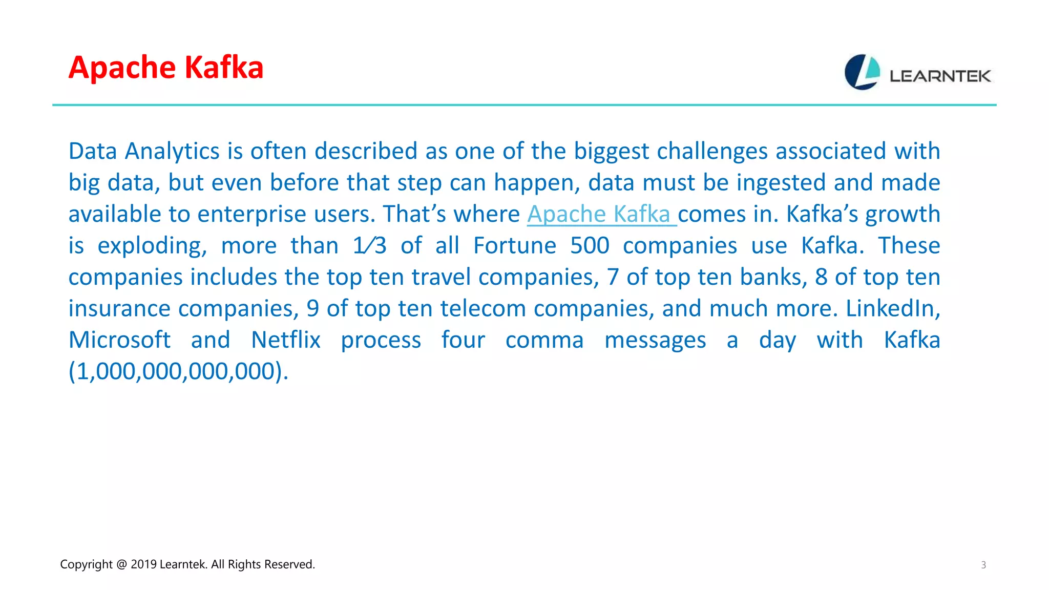 Copyright @ 2019 Learntek. All Rights Reserved. 3
Apache Kafka
Data Analytics is often described as one of the biggest challenges associated with
big data, but even before that step can happen, data must be ingested and made
available to enterprise users. That’s where Apache Kafka comes in. Kafka’s growth
is exploding, more than 1⁄3 of all Fortune 500 companies use Kafka. These
companies includes the top ten travel companies, 7 of top ten banks, 8 of top ten
insurance companies, 9 of top ten telecom companies, and much more. LinkedIn,
Microsoft and Netflix process four comma messages a day with Kafka
(1,000,000,000,000).
 