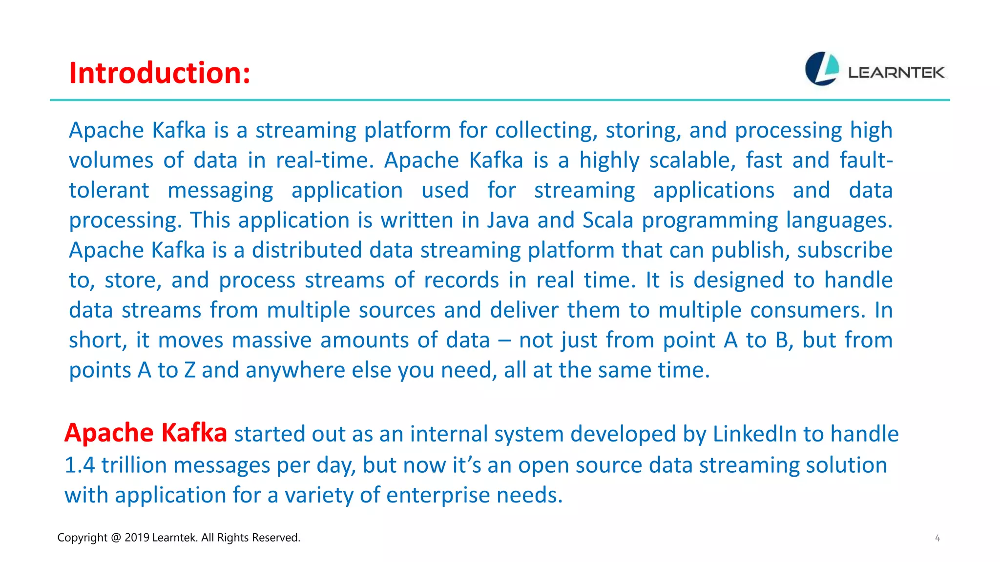 Copyright @ 2019 Learntek. All Rights Reserved. 4
Introduction:
Apache Kafka is a streaming platform for collecting, storing, and processing high
volumes of data in real-time. Apache Kafka is a highly scalable, fast and fault-
tolerant messaging application used for streaming applications and data
processing. This application is written in Java and Scala programming languages.
Apache Kafka is a distributed data streaming platform that can publish, subscribe
to, store, and process streams of records in real time. It is designed to handle
data streams from multiple sources and deliver them to multiple consumers. In
short, it moves massive amounts of data – not just from point A to B, but from
points A to Z and anywhere else you need, all at the same time.
Apache Kafka started out as an internal system developed by LinkedIn to handle
1.4 trillion messages per day, but now it’s an open source data streaming solution
with application for a variety of enterprise needs.
 