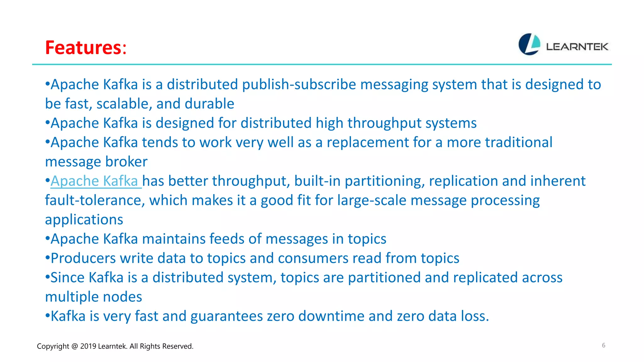 Copyright @ 2019 Learntek. All Rights Reserved. 6
Features:
•Apache Kafka is a distributed publish-subscribe messaging system that is designed to
be fast, scalable, and durable
•Apache Kafka is designed for distributed high throughput systems
•Apache Kafka tends to work very well as a replacement for a more traditional
message broker
•Apache Kafka has better throughput, built-in partitioning, replication and inherent
fault-tolerance, which makes it a good fit for large-scale message processing
applications
•Apache Kafka maintains feeds of messages in topics
•Producers write data to topics and consumers read from topics
•Since Kafka is a distributed system, topics are partitioned and replicated across
multiple nodes
•Kafka is very fast and guarantees zero downtime and zero data loss.
 