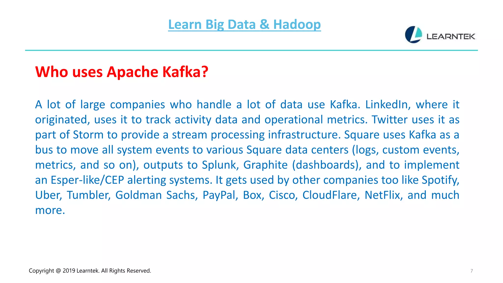 Copyright @ 2019 Learntek. All Rights Reserved. 7
Learn Big Data & Hadoop
Who uses Apache Kafka?
A lot of large companies who handle a lot of data use Kafka. LinkedIn, where it
originated, uses it to track activity data and operational metrics. Twitter uses it as
part of Storm to provide a stream processing infrastructure. Square uses Kafka as a
bus to move all system events to various Square data centers (logs, custom events,
metrics, and so on), outputs to Splunk, Graphite (dashboards), and to implement
an Esper-like/CEP alerting systems. It gets used by other companies too like Spotify,
Uber, Tumbler, Goldman Sachs, PayPal, Box, Cisco, CloudFlare, NetFlix, and much
more.
 