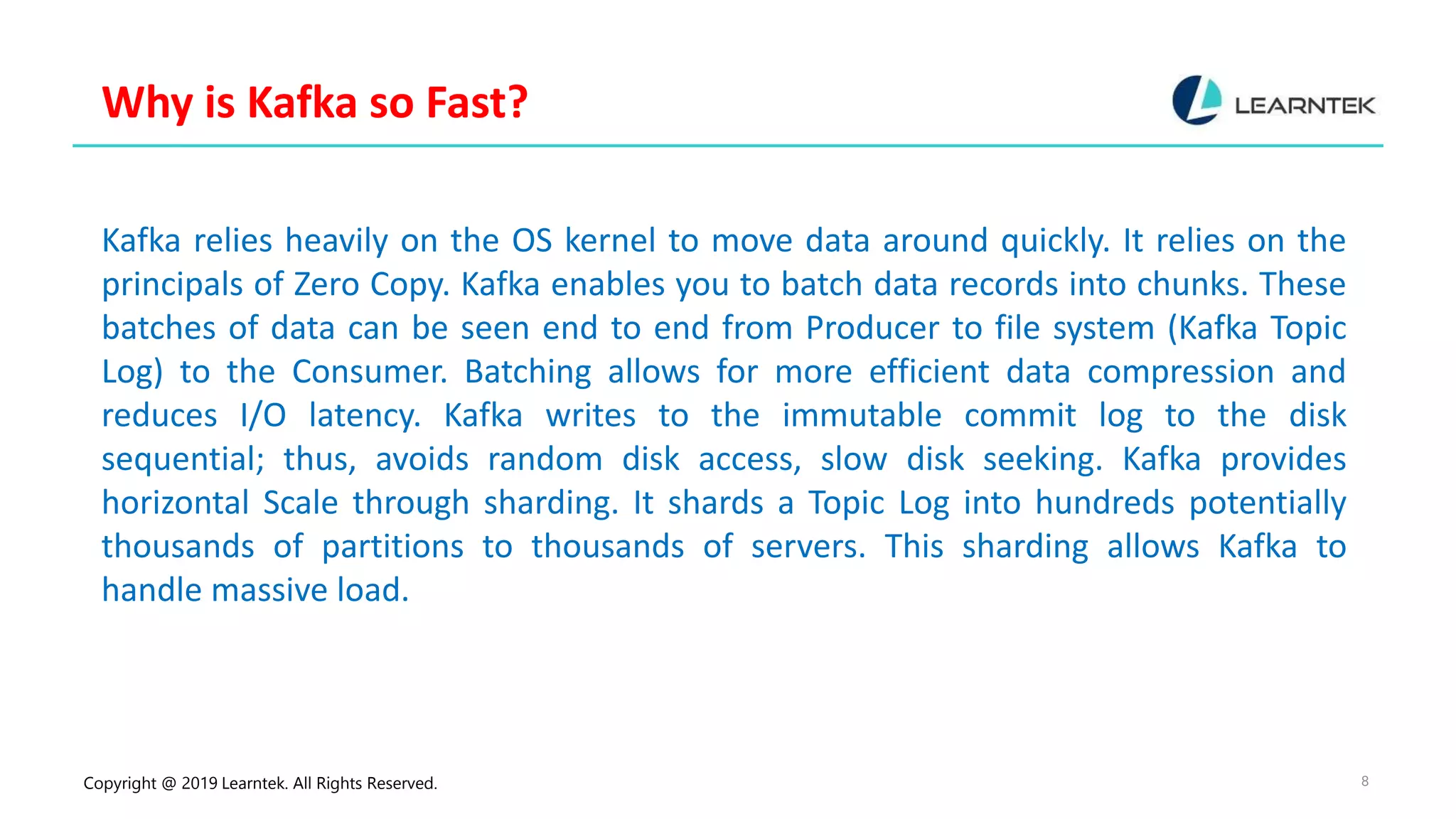 Copyright @ 2019 Learntek. All Rights Reserved. 8
Why is Kafka so Fast?
Kafka relies heavily on the OS kernel to move data around quickly. It relies on the
principals of Zero Copy. Kafka enables you to batch data records into chunks. These
batches of data can be seen end to end from Producer to file system (Kafka Topic
Log) to the Consumer. Batching allows for more efficient data compression and
reduces I/O latency. Kafka writes to the immutable commit log to the disk
sequential; thus, avoids random disk access, slow disk seeking. Kafka provides
horizontal Scale through sharding. It shards a Topic Log into hundreds potentially
thousands of partitions to thousands of servers. This sharding allows Kafka to
handle massive load.
 