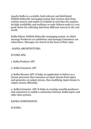 Apache Kafka is a scalable, fault-tolerant and distributed
Publish-Subscribe messaging system that receives data from
various sources and makes it available in real-time for analysis.
Its high availability and resilience to node failures make it a very
good choice for collecting data from different sources in the real
world.
Kafka follows Publish-Subscribe messaging system, in which
message Producers are publishers and message Consumers are
subscribers. Messages are stored on the basis of their topic.
· KAFKA ARCHITECTURE:
Ø CORE APIs
1. Kafka Producer API
2. Kafka Consumer API
3. Kafka Streams API: It helps an application to behave as a
stream processor that consumes an input stream from topics
and generates an output stream, thus modifying input stream to
output stream efficiently.
4. Kafka Connector API: It helps in creating reusable producers
and consumers to enable a connection between Kafka topics and
other data systems.
KAFKA COMPONENTS:
Ø TOPIC:
 