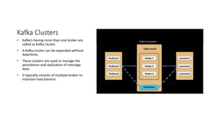 Kafka Clusters
• Kafka’s having more than one broker are
called as Kafka cluster.
• A Kafka cluster can be expanded without
downtime.
• These clusters are used to manage the
persistence and replication of message
data.
• It typically consists of multiple broker to
maintain load balance.
Kafka Ecosystem
 