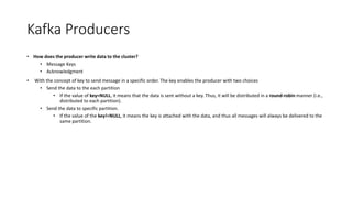 Kafka Producers
• How does the producer write data to the cluster?
• Message Keys
• Acknowledgment
• With the concept of key to send message in a specific order. The key enables the producer with two choices
• Send the data to the each partition
• If the value of key=NULL, it means that the data is sent without a key. Thus, it will be distributed in a round-robin manner (i.e.,
distributed to each partition).
• Send the data to specific partition.
• If the value of the key!=NULL, it means the key is attached with the data, and thus all messages will always be delivered to the
same partition.
 