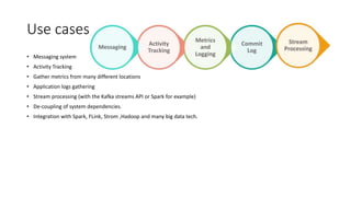 Use cases
• Messaging system
• Activity Tracking
• Gather metrics from many different locations
• Application logs gathering
• Stream processing (with the Kafka streams API or Spark for example)
• De-coupling of system dependencies.
• Integration with Spark, FLink, Strom ,Hadoop and many big data tech.
 