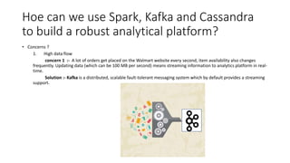 Hoe can we use Spark, Kafka and Cassandra
to build a robust analytical platform?
• Concerns ?
1. High data flow
concern 1 :- A lot of orders get placed on the Walmart website every second, item availability also changes
frequently. Updating data (which can be 100 MB per second) means streaming information to analytics platform in real-
time.
Solution :- Kafka is a distributed, scalable fault-tolerant messaging system which by default provides a streaming
support.
 