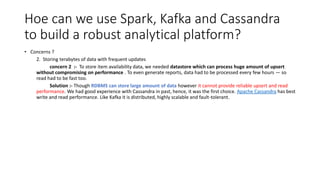 Hoe can we use Spark, Kafka and Cassandra
to build a robust analytical platform?
• Concerns ?
2. Storing terabytes of data with frequent updates
concern 2 :- To store item availability data, we needed datastore which can process huge amount of upsert
without compromising on performance . To even generate reports, data had to be processed every few hours — so
read had to be fast too.
Solution :- Though RDBMS can store large amount of data however it cannot provide reliable upsert and read
performance. We had good experience with Cassandra in past, hence, it was the first choice. Apache Cassandra has best
write and read performance. Like Kafka it is distributed, highly scalable and fault-tolerant.
 