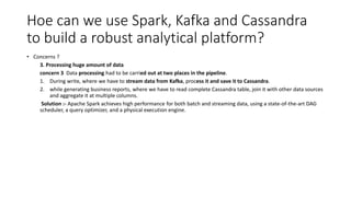 Hoe can we use Spark, Kafka and Cassandra
to build a robust analytical platform?
• Concerns ?
3. Processing huge amount of data
concern 3 Data processing had to be carried out at two places in the pipeline.
1. During write, where we have to stream data from Kafka, process it and save it to Cassandra.
2. while generating business reports, where we have to read complete Cassandra table, join it with other data sources
and aggregate it at multiple columns.
Solution :- Apache Spark achieves high performance for both batch and streaming data, using a state-of-the-art DAG
scheduler, a query optimizer, and a physical execution engine.
 