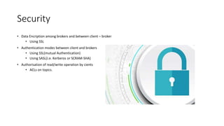 Security
• Data Encription among brokers and between client – broker
• Using SSL
• Authentication modes between client and brokers
• Using SSL(mutual Authentication)
• Using SASL(i.e. Kerberos or SCRAM-SHA)
• Authorisation of read/write operation by cients
• ACLs on topics.
 