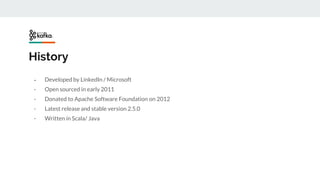 History
- Developed by LinkedIn / Microsoft
- Open sourced in early 2011
- Donated to Apache Software Foundation on 2012
- Latest release and stable version 2.5.0
- Written in Scala/ Java
 