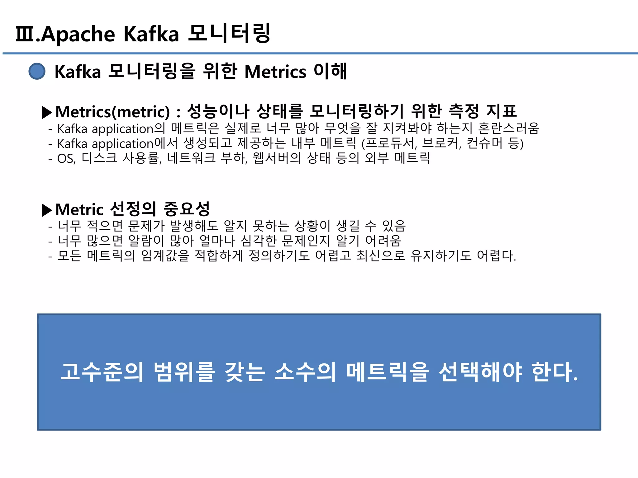 Ⅲ.Apache Kafka 모니터링
Kafka 모니터링을 위한 Metrics 이해
▶Metrics(metric) : 성능이나 상태를 모니터링하기 위한 측정 지표
- Kafka application의 메트릭은 실제로 너무 많아 무엇을 잘 지켜봐야 하는지 혼란스러움
- Kafka application에서 생성되고 제공하는 내부 메트릭 (프로듀서, 브로커, 컨슈머 등)
- OS, 디스크 사용률, 네트워크 부하, 웹서버의 상태 등의 외부 메트릭
▶Metric 선정의 중요성
- 너무 적으면 문제가 발생해도 알지 못하는 상황이 생길 수 있음
- 너무 많으면 알람이 많아 얼마나 심각한 문제인지 알기 어려움
- 모든 메트릭의 임계값을 적합하게 정의하기도 어렵고 최신으로 유지하기도 어렵다.
고수준의 범위를 갖는 소수의 메트릭을 선택해야 한다.
 