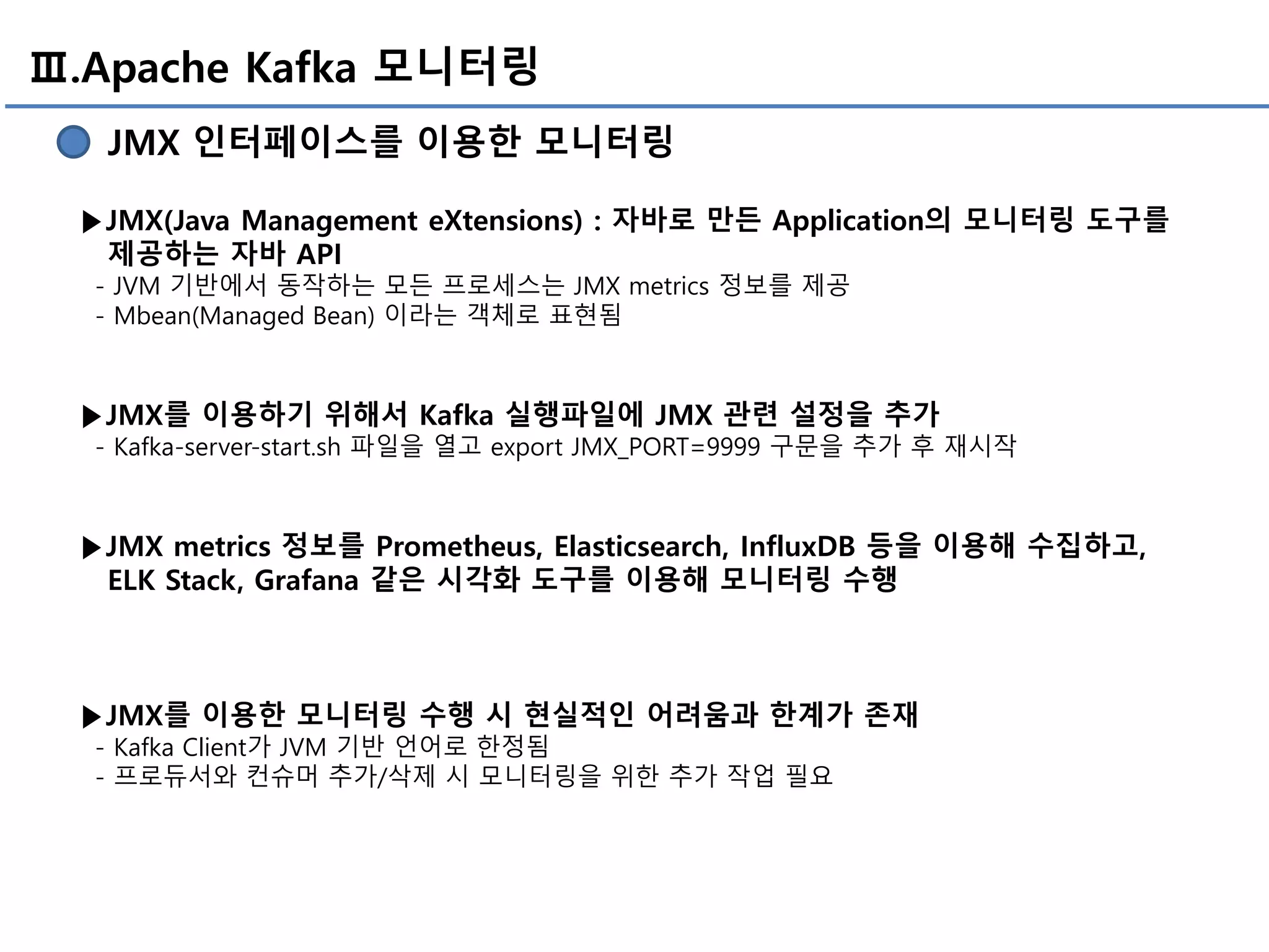 Ⅲ.Apache Kafka 모니터링
JMX 인터페이스를 이용한 모니터링
▶JMX(Java Management eXtensions) : 자바로 만든 Application의 모니터링 도구를
제공하는 자바 API
- JVM 기반에서 동작하는 모든 프로세스는 JMX metrics 정보를 제공
- Mbean(Managed Bean) 이라는 객체로 표현됨
▶JMX를 이용하기 위해서 Kafka 실행파일에 JMX 관련 설정을 추가
- Kafka-server-start.sh 파일을 열고 export JMX_PORT=9999 구문을 추가 후 재시작
▶JMX metrics 정보를 Prometheus, Elasticsearch, InfluxDB 등을 이용해 수집하고,
ELK Stack, Grafana 같은 시각화 도구를 이용해 모니터링 수행
▶JMX를 이용한 모니터링 수행 시 현실적인 어려움과 한계가 존재
- Kafka Client가 JVM 기반 언어로 한정됨
- 프로듀서와 컨슈머 추가/삭제 시 모니터링을 위한 추가 작업 필요
 