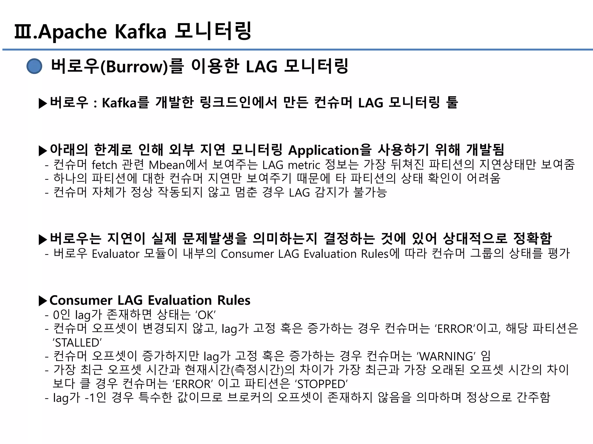 Ⅲ.Apache Kafka 모니터링
버로우(Burrow)를 이용한 LAG 모니터링
▶버로우 : Kafka를 개발한 링크드인에서 만든 컨슈머 LAG 모니터링 툴
▶아래의 한계로 인해 외부 지연 모니터링 Application을 사용하기 위해 개발됨
- 컨슈머 fetch 관련 Mbean에서 보여주는 LAG metric 정보는 가장 뒤쳐진 파티션의 지연상태만 보여줌
- 하나의 파티션에 대한 컨슈머 지연만 보여주기 때문에 타 파티션의 상태 확인이 어려움
- 컨슈머 자체가 정상 작동되지 않고 멈춘 경우 LAG 감지가 불가능
▶버로우는 지연이 실제 문제발생을 의미하는지 결정하는 것에 있어 상대적으로 정확함
- 버로우 Evaluator 모듈이 내부의 Consumer LAG Evaluation Rules에 따라 컨슈머 그룹의 상태를 평가
▶Consumer LAG Evaluation Rules
- 0인 lag가 존재하면 상태는 ‘OK’
- 컨슈머 오프셋이 변경되지 않고, lag가 고정 혹은 증가하는 경우 컨슈머는 ‘ERROR’이고, 해당 파티션은
‘STALLED’
- 컨슈머 오프셋이 증가하지만 lag가 고정 혹은 증가하는 경우 컨슈머는 ‘WARNING’ 임
- 가장 최근 오프셋 시간과 현재시간(측정시간)의 차이가 가장 최근과 가장 오래된 오프셋 시간의 차이
보다 클 경우 컨슈머는 ‘ERROR’ 이고 파티션은 ‘STOPPED’
- lag가 -1인 경우 특수한 값이므로 브로커의 오프셋이 존재하지 않음을 의마하며 정상으로 간주함
 