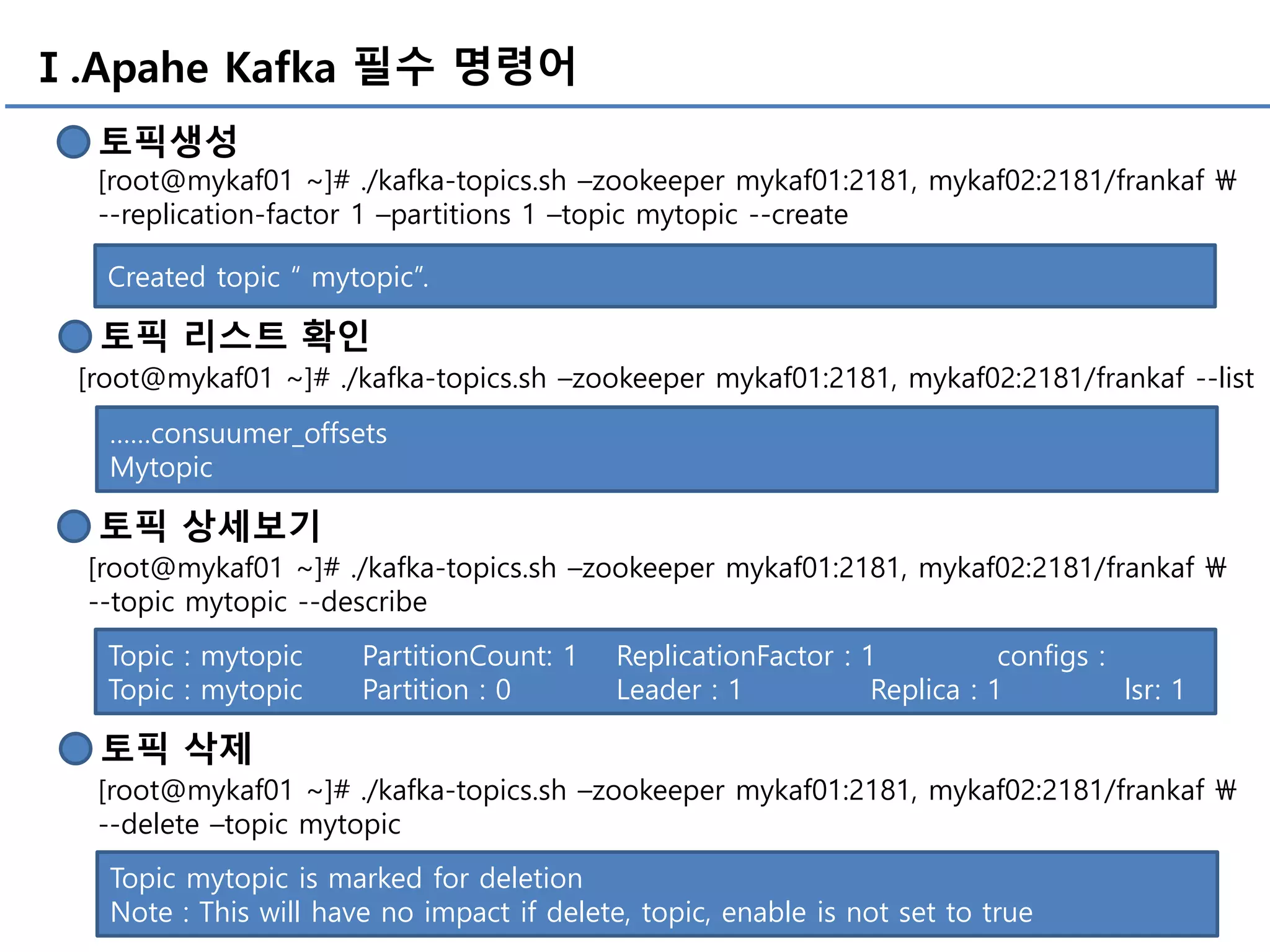 Ⅰ.Apahe Kafka 필수 명령어
토픽생성
[root@mykaf01 ~]# ./kafka-topics.sh –zookeeper mykaf01:2181, mykaf02:2181/frankaf 
--replication-factor 1 –partitions 1 –topic mytopic --create
Created topic “ mytopic”.
토픽 리스트 확인
[root@mykaf01 ~]# ./kafka-topics.sh –zookeeper mykaf01:2181, mykaf02:2181/frankaf --list
……consuumer_offsets
Mytopic
토픽 상세보기
[root@mykaf01 ~]# ./kafka-topics.sh –zookeeper mykaf01:2181, mykaf02:2181/frankaf 
--topic mytopic --describe
Topic : mytopic PartitionCount: 1 ReplicationFactor : 1 configs :
Topic : mytopic Partition : 0 Leader : 1 Replica : 1 lsr: 1
토픽 삭제
[root@mykaf01 ~]# ./kafka-topics.sh –zookeeper mykaf01:2181, mykaf02:2181/frankaf 
--delete –topic mytopic
Topic mytopic is marked for deletion
Note : This will have no impact if delete, topic, enable is not set to true
 