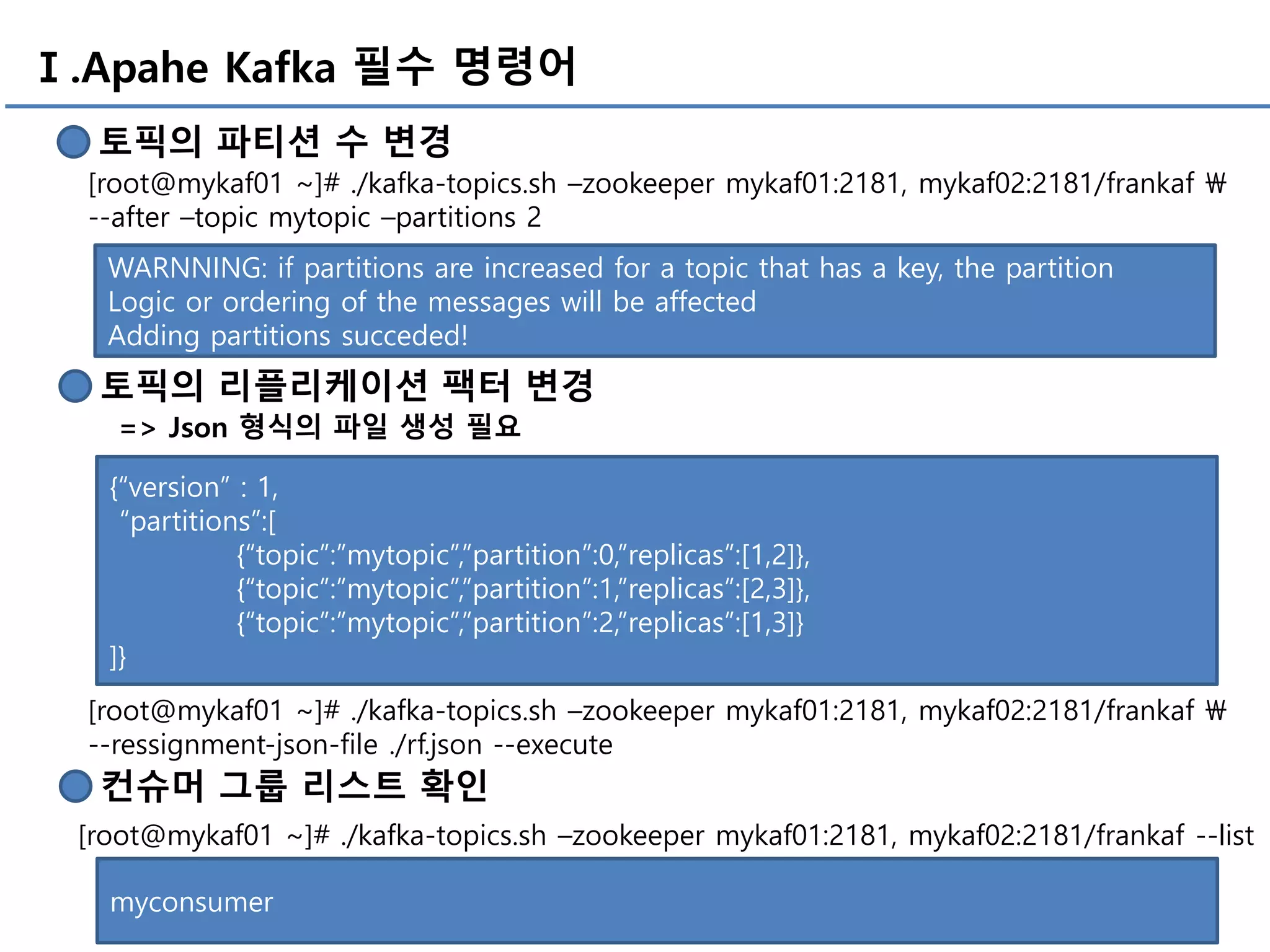 Ⅰ.Apahe Kafka 필수 명령어
토픽의 파티션 수 변경
[root@mykaf01 ~]# ./kafka-topics.sh –zookeeper mykaf01:2181, mykaf02:2181/frankaf 
--after –topic mytopic –partitions 2
WARNNING: if partitions are increased for a topic that has a key, the partition
Logic or ordering of the messages will be affected
Adding partitions succeded!
토픽의 리플리케이션 팩터 변경
=> Json 형식의 파일 생성 필요
{“version” : 1,
“partitions”:[
{“topic”:”mytopic”,”partition”:0,”replicas”:[1,2]},
{“topic”:”mytopic”,”partition”:1,”replicas”:[2,3]},
{“topic”:”mytopic”,”partition”:2,”replicas”:[1,3]}
]}
컨슈머 그룹 리스트 확인
[root@mykaf01 ~]# ./kafka-topics.sh –zookeeper mykaf01:2181, mykaf02:2181/frankaf --list
myconsumer
[root@mykaf01 ~]# ./kafka-topics.sh –zookeeper mykaf01:2181, mykaf02:2181/frankaf 
--ressignment-json-file ./rf.json --execute
 