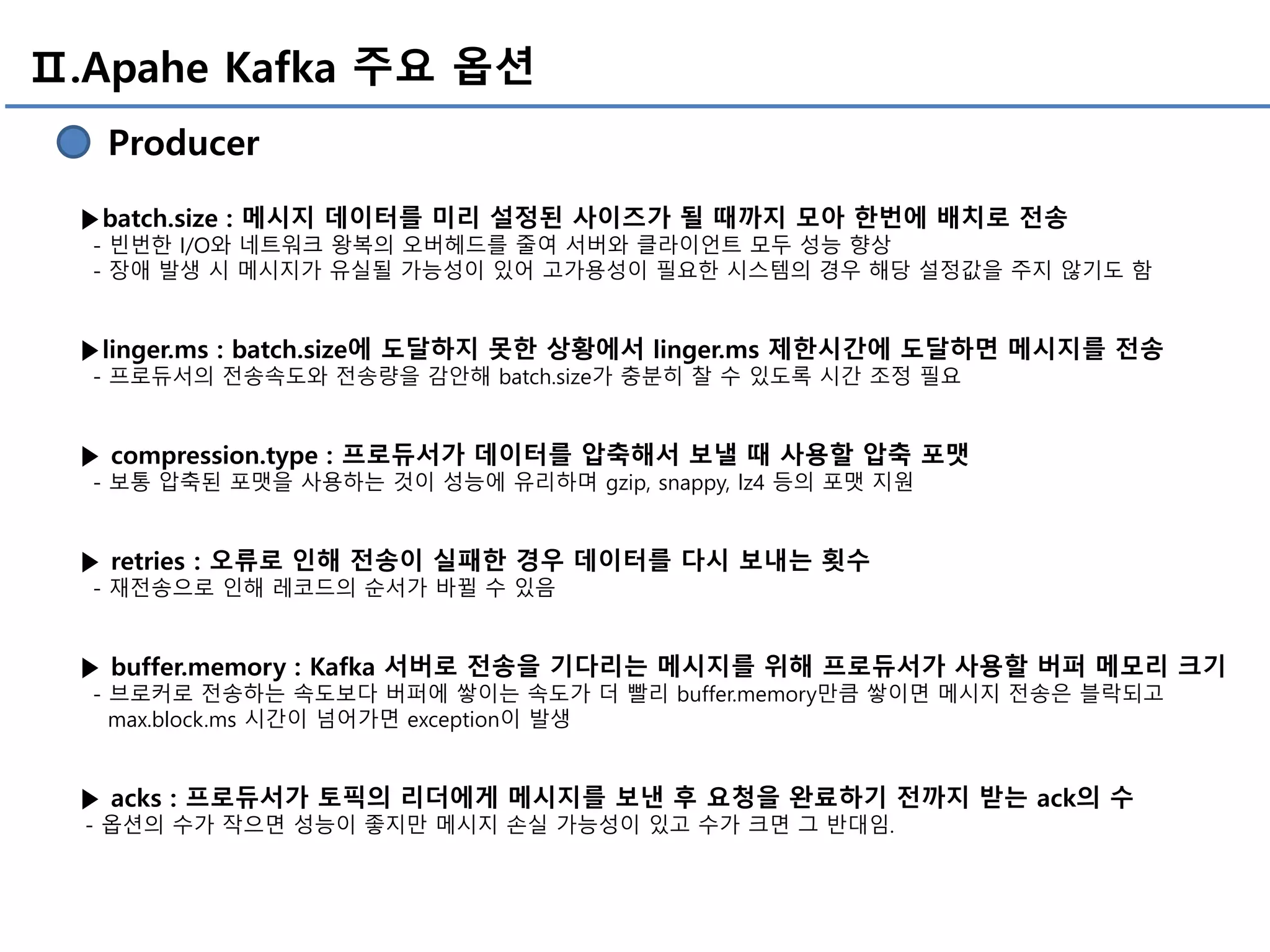 Ⅱ.Apahe Kafka 주요 옵션
Producer
▶batch.size : 메시지 데이터를 미리 설정된 사이즈가 될 때까지 모아 한번에 배치로 전송
- 빈번한 I/O와 네트워크 왕복의 오버헤드를 줄여 서버와 클라이언트 모두 성능 향상
- 장애 발생 시 메시지가 유실될 가능성이 있어 고가용성이 필요한 시스템의 경우 해당 설정값을 주지 않기도 함
▶linger.ms : batch.size에 도달하지 못한 상황에서 linger.ms 제한시간에 도달하면 메시지를 전송
- 프로듀서의 전송속도와 전송량을 감안해 batch.size가 충분히 찰 수 있도록 시간 조정 필요
▶ compression.type : 프로듀서가 데이터를 압축해서 보낼 때 사용할 압축 포맷
- 보통 압축된 포맷을 사용하는 것이 성능에 유리하며 gzip, snappy, lz4 등의 포맷 지원
▶ retries : 오류로 인해 전송이 실패한 경우 데이터를 다시 보내는 횟수
- 재전송으로 인해 레코드의 순서가 바뀔 수 있음
▶ buffer.memory : Kafka 서버로 전송을 기다리는 메시지를 위해 프로듀서가 사용할 버퍼 메모리 크기
- 브로커로 전송하는 속도보다 버퍼에 쌓이는 속도가 더 빨리 buffer.memory만큼 쌓이면 메시지 전송은 블락되고
max.block.ms 시간이 넘어가면 exception이 발생
▶ acks : 프로듀서가 토픽의 리더에게 메시지를 보낸 후 요청을 완료하기 전까지 받는 ack의 수
- 옵션의 수가 작으면 성능이 좋지만 메시지 손실 가능성이 있고 수가 크면 그 반대임.
 
