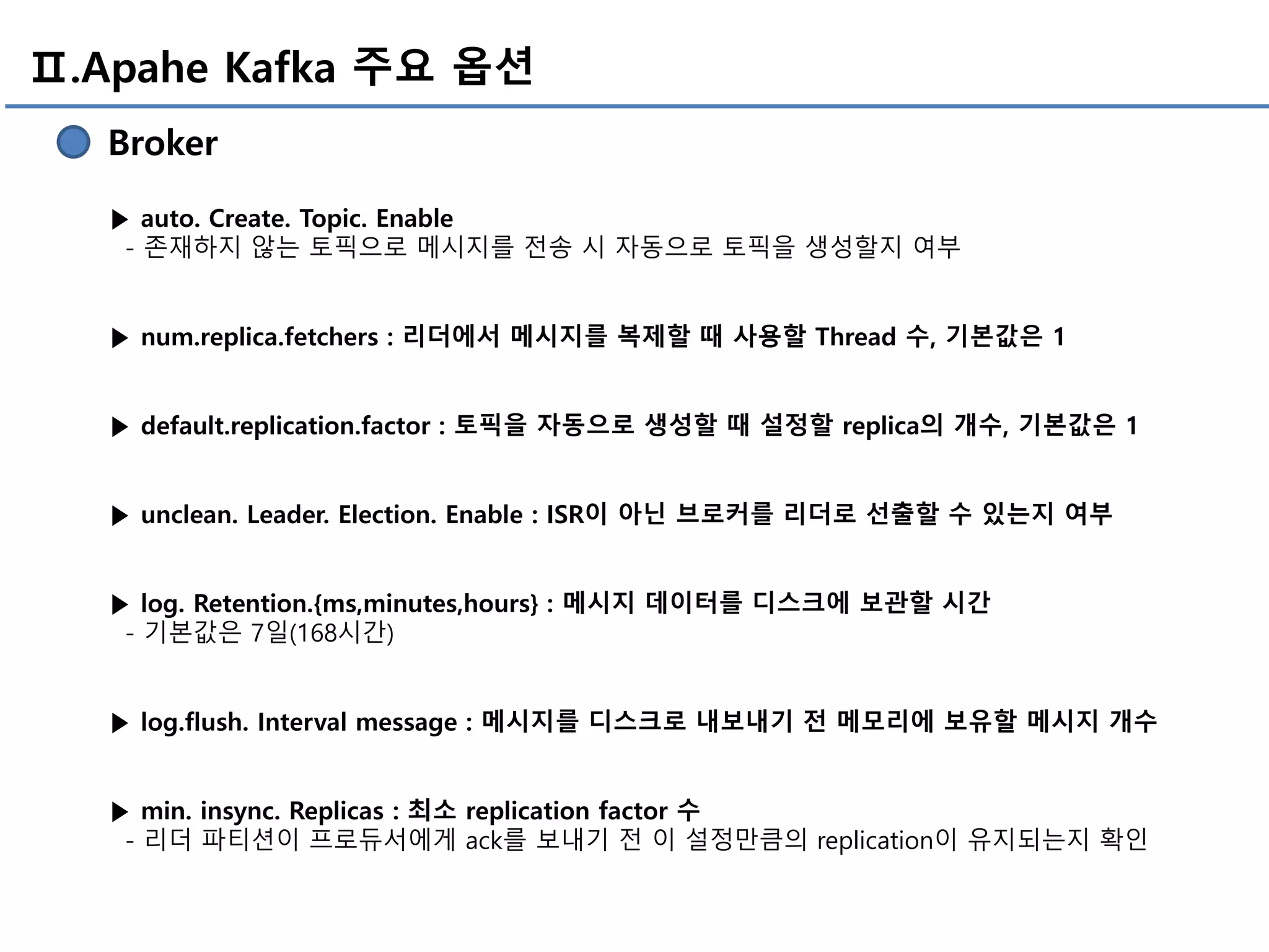 Ⅱ.Apahe Kafka 주요 옵션
Broker
▶ auto. Create. Topic. Enable
- 존재하지 않는 토픽으로 메시지를 전송 시 자동으로 토픽을 생성할지 여부
▶ num.replica.fetchers : 리더에서 메시지를 복제할 때 사용할 Thread 수, 기본값은 1
▶ default.replication.factor : 토픽을 자동으로 생성할 때 설정할 replica의 개수, 기본값은 1
▶ unclean. Leader. Election. Enable : ISR이 아닌 브로커를 리더로 선출할 수 있는지 여부
▶ log. Retention.{ms,minutes,hours} : 메시지 데이터를 디스크에 보관할 시간
- 기본값은 7일(168시간)
▶ log.flush. Interval message : 메시지를 디스크로 내보내기 전 메모리에 보유할 메시지 개수
▶ min. insync. Replicas : 최소 replication factor 수
- 리더 파티션이 프로듀서에게 ack를 보내기 전 이 설정만큼의 replication이 유지되는지 확인
 