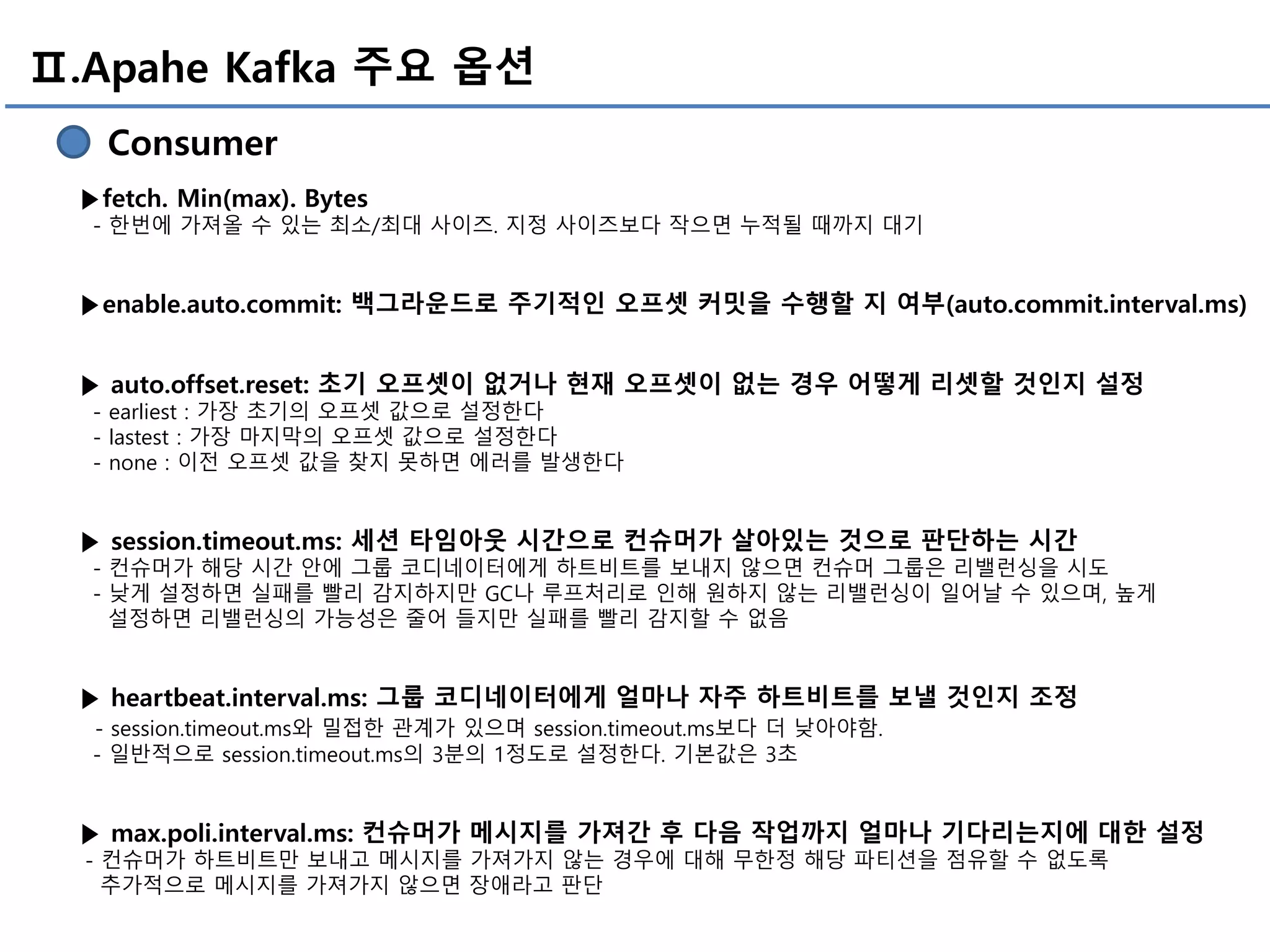 Ⅱ.Apahe Kafka 주요 옵션
Consumer
▶fetch. Min(max). Bytes
- 한번에 가져올 수 있는 최소/최대 사이즈. 지정 사이즈보다 작으면 누적될 때까지 대기
▶enable.auto.commit: 백그라운드로 주기적인 오프셋 커밋을 수행할 지 여부(auto.commit.interval.ms)
▶ auto.offset.reset: 초기 오프셋이 없거나 현재 오프셋이 없는 경우 어떻게 리셋할 것인지 설정
- earliest : 가장 초기의 오프셋 값으로 설정한다
- lastest : 가장 마지막의 오프셋 값으로 설정한다
- none : 이전 오프셋 값을 찾지 못하면 에러를 발생한다
▶ session.timeout.ms: 세션 타임아웃 시간으로 컨슈머가 살아있는 것으로 판단하는 시간
- 컨슈머가 해당 시간 안에 그룹 코디네이터에게 하트비트를 보내지 않으면 컨슈머 그룹은 리밸런싱을 시도
- 낮게 설정하면 실패를 빨리 감지하지만 GC나 루프처리로 인해 원하지 않는 리밸런싱이 일어날 수 있으며, 높게
설정하면 리밸런싱의 가능성은 줄어 들지만 실패를 빨리 감지할 수 없음
▶ heartbeat.interval.ms: 그룹 코디네이터에게 얼마나 자주 하트비트를 보낼 것인지 조정
- session.timeout.ms와 밀접한 관계가 있으며 session.timeout.ms보다 더 낮아야함.
- 일반적으로 session.timeout.ms의 3분의 1정도로 설정한다. 기본값은 3초
▶ max.poli.interval.ms: 컨슈머가 메시지를 가져간 후 다음 작업까지 얼마나 기다리는지에 대한 설정
- 컨슈머가 하트비트만 보내고 메시지를 가져가지 않는 경우에 대해 무한정 해당 파티션을 점유할 수 없도록
추가적으로 메시지를 가져가지 않으면 장애라고 판단
 