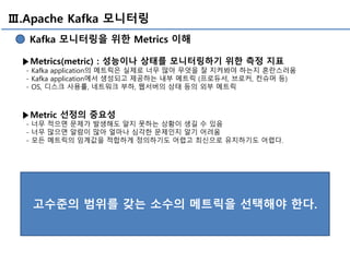 Ⅲ.Apache Kafka 모니터링
Kafka 모니터링을 위한 Metrics 이해
▶Metrics(metric) : 성능이나 상태를 모니터링하기 위한 측정 지표
- Kafka application의 메트릭은 실제로 너무 많아 무엇을 잘 지켜봐야 하는지 혼란스러움
- Kafka application에서 생성되고 제공하는 내부 메트릭 (프로듀서, 브로커, 컨슈머 등)
- OS, 디스크 사용률, 네트워크 부하, 웹서버의 상태 등의 외부 메트릭
▶Metric 선정의 중요성
- 너무 적으면 문제가 발생해도 알지 못하는 상황이 생길 수 있음
- 너무 많으면 알람이 많아 얼마나 심각한 문제인지 알기 어려움
- 모든 메트릭의 임계값을 적합하게 정의하기도 어렵고 최신으로 유지하기도 어렵다.
고수준의 범위를 갖는 소수의 메트릭을 선택해야 한다.
 
