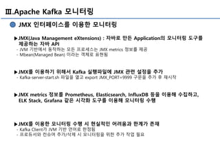 Ⅲ.Apache Kafka 모니터링
JMX 인터페이스를 이용한 모니터링
▶JMX(Java Management eXtensions) : 자바로 만든 Application의 모니터링 도구를
제공하는 자바 API
- JVM 기반에서 동작하는 모든 프로세스는 JMX metrics 정보를 제공
- Mbean(Managed Bean) 이라는 객체로 표현됨
▶JMX를 이용하기 위해서 Kafka 실행파일에 JMX 관련 설정을 추가
- Kafka-server-start.sh 파일을 열고 export JMX_PORT=9999 구문을 추가 후 재시작
▶JMX metrics 정보를 Prometheus, Elasticsearch, InfluxDB 등을 이용해 수집하고,
ELK Stack, Grafana 같은 시각화 도구를 이용해 모니터링 수행
▶JMX를 이용한 모니터링 수행 시 현실적인 어려움과 한계가 존재
- Kafka Client가 JVM 기반 언어로 한정됨
- 프로듀서와 컨슈머 추가/삭제 시 모니터링을 위한 추가 작업 필요
 
