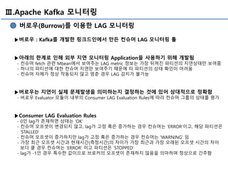 Ⅲ.Apache Kafka 모니터링
버로우(Burrow)를 이용한 LAG 모니터링
▶버로우 : Kafka를 개발한 링크드인에서 만든 컨슈머 LAG 모니터링 툴
▶아래의 한계로 인해 외부 지연 모니터링 Application을 사용하기 위해 개발됨
- 컨슈머 fetch 관련 Mbean에서 보여주는 LAG metric 정보는 가장 뒤쳐진 파티션의 지연상태만 보여줌
- 하나의 파티션에 대한 컨슈머 지연만 보여주기 때문에 타 파티션의 상태 확인이 어려움
- 컨슈머 자체가 정상 작동되지 않고 멈춘 경우 LAG 감지가 불가능
▶버로우는 지연이 실제 문제발생을 의미하는지 결정하는 것에 있어 상대적으로 정확함
- 버로우 Evaluator 모듈이 내부의 Consumer LAG Evaluation Rules에 따라 컨슈머 그룹의 상태를 평가
▶Consumer LAG Evaluation Rules
- 0인 lag가 존재하면 상태는 ‘OK’
- 컨슈머 오프셋이 변경되지 않고, lag가 고정 혹은 증가하는 경우 컨슈머는 ‘ERROR’이고, 해당 파티션은
‘STALLED’
- 컨슈머 오프셋이 증가하지만 lag가 고정 혹은 증가하는 경우 컨슈머는 ‘WARNING’ 임
- 가장 최근 오프셋 시간과 현재시간(측정시간)의 차이가 가장 최근과 가장 오래된 오프셋 시간의 차이
보다 클 경우 컨슈머는 ‘ERROR’ 이고 파티션은 ‘STOPPED’
- lag가 -1인 경우 특수한 값이므로 브로커의 오프셋이 존재하지 않음을 의마하며 정상으로 간주함
 