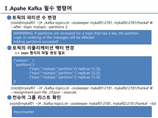 Ⅰ.Apahe Kafka 필수 명령어
토픽의 파티션 수 변경
[root@mykaf01 ~]# ./kafka-topics.sh –zookeeper mykaf01:2181, mykaf02:2181/frankaf 
--after –topic mytopic –partitions 2
WARNNING: if partitions are increased for a topic that has a key, the partition
Logic or ordering of the messages will be affected
Adding partitions succeded!
토픽의 리플리케이션 팩터 변경
=> Json 형식의 파일 생성 필요
{“version” : 1,
“partitions”:[
{“topic”:”mytopic”,”partition”:0,”replicas”:[1,2]},
{“topic”:”mytopic”,”partition”:1,”replicas”:[2,3]},
{“topic”:”mytopic”,”partition”:2,”replicas”:[1,3]}
]}
컨슈머 그룹 리스트 확인
[root@mykaf01 ~]# ./kafka-topics.sh –zookeeper mykaf01:2181, mykaf02:2181/frankaf --list
myconsumer
[root@mykaf01 ~]# ./kafka-topics.sh –zookeeper mykaf01:2181, mykaf02:2181/frankaf 
--ressignment-json-file ./rf.json --execute
 