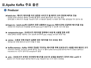 Ⅱ.Apahe Kafka 주요 옵션
Producer
▶batch.size : 메시지 데이터를 미리 설정된 사이즈가 될 때까지 모아 한번에 배치로 전송
- 빈번한 I/O와 네트워크 왕복의 오버헤드를 줄여 서버와 클라이언트 모두 성능 향상
- 장애 발생 시 메시지가 유실될 가능성이 있어 고가용성이 필요한 시스템의 경우 해당 설정값을 주지 않기도 함
▶linger.ms : batch.size에 도달하지 못한 상황에서 linger.ms 제한시간에 도달하면 메시지를 전송
- 프로듀서의 전송속도와 전송량을 감안해 batch.size가 충분히 찰 수 있도록 시간 조정 필요
▶ compression.type : 프로듀서가 데이터를 압축해서 보낼 때 사용할 압축 포맷
- 보통 압축된 포맷을 사용하는 것이 성능에 유리하며 gzip, snappy, lz4 등의 포맷 지원
▶ retries : 오류로 인해 전송이 실패한 경우 데이터를 다시 보내는 횟수
- 재전송으로 인해 레코드의 순서가 바뀔 수 있음
▶ buffer.memory : Kafka 서버로 전송을 기다리는 메시지를 위해 프로듀서가 사용할 버퍼 메모리 크기
- 브로커로 전송하는 속도보다 버퍼에 쌓이는 속도가 더 빨리 buffer.memory만큼 쌓이면 메시지 전송은 블락되고
max.block.ms 시간이 넘어가면 exception이 발생
▶ acks : 프로듀서가 토픽의 리더에게 메시지를 보낸 후 요청을 완료하기 전까지 받는 ack의 수
- 옵션의 수가 작으면 성능이 좋지만 메시지 손실 가능성이 있고 수가 크면 그 반대임.
 