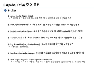 Ⅱ.Apahe Kafka 주요 옵션
Broker
▶ auto. Create. Topic. Enable
- 존재하지 않는 토픽으로 메시지를 전송 시 자동으로 토픽을 생성할지 여부
▶ num.replica.fetchers : 리더에서 메시지를 복제할 때 사용할 Thread 수, 기본값은 1
▶ default.replication.factor : 토픽을 자동으로 생성할 때 설정할 replica의 개수, 기본값은 1
▶ unclean. Leader. Election. Enable : ISR이 아닌 브로커를 리더로 선출할 수 있는지 여부
▶ log. Retention.{ms,minutes,hours} : 메시지 데이터를 디스크에 보관할 시간
- 기본값은 7일(168시간)
▶ log.flush. Interval message : 메시지를 디스크로 내보내기 전 메모리에 보유할 메시지 개수
▶ min. insync. Replicas : 최소 replication factor 수
- 리더 파티션이 프로듀서에게 ack를 보내기 전 이 설정만큼의 replication이 유지되는지 확인
 