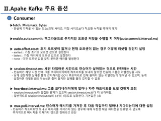 Ⅱ.Apahe Kafka 주요 옵션
Consumer
▶fetch. Min(max). Bytes
- 한번에 가져올 수 있는 최소/최대 사이즈. 지정 사이즈보다 작으면 누적될 때까지 대기
▶enable.auto.commit: 백그라운드로 주기적인 오프셋 커밋을 수행할 지 여부(auto.commit.interval.ms)
▶ auto.offset.reset: 초기 오프셋이 없거나 현재 오프셋이 없는 경우 어떻게 리셋할 것인지 설정
- earliest : 가장 초기의 오프셋 값으로 설정한다
- lastest : 가장 마지막의 오프셋 값으로 설정한다
- none : 이전 오프셋 값을 찾지 못하면 에러를 발생한다
▶ session.timeout.ms: 세션 타임아웃 시간으로 컨슈머가 살아있는 것으로 판단하는 시간
- 컨슈머가 해당 시간 안에 그룹 코디네이터에게 하트비트를 보내지 않으면 컨슈머 그룹은 리밸런싱을 시도
- 낮게 설정하면 실패를 빨리 감지하지만 GC나 루프처리로 인해 원하지 않는 리밸런싱이 일어날 수 있으며, 높게
설정하면 리밸런싱의 가능성은 줄어 들지만 실패를 빨리 감지할 수 없음
▶ heartbeat.interval.ms: 그룹 코디네이터에게 얼마나 자주 하트비트를 보낼 것인지 조정
- session.timeout.ms와 밀접한 관계가 있으며 session.timeout.ms보다 더 낮아야함.
- 일반적으로 session.timeout.ms의 3분의 1정도로 설정한다. 기본값은 3초
▶ max.poli.interval.ms: 컨슈머가 메시지를 가져간 후 다음 작업까지 얼마나 기다리는지에 대한 설정
- 컨슈머가 하트비트만 보내고 메시지를 가져가지 않는 경우에 대해 무한정 해당 파티션을 점유할 수 없도록
추가적으로 메시지를 가져가지 않으면 장애라고 판단
 