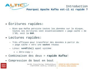 Introduction 
Pourquoi Apache Kafka est-il si rapide ? 
● Écritures rapides: 
– Bien que Kafka persiste toutes les données sur le disque, 
toutes les écritures vont essentiellement « page cache » de 
l'OS, soit la RAM. 
● Lectures rapides: 
– Très efficace pour transférer des données à partir du 
« page cache » vers une socket réseau 
– Linux: sendfile() appel système 
● « Zéro-copy » 
● Combinaison des deux = rapide Kafka! 
● Compression de bout en bout 
 